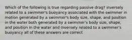 Which of the following is true regarding passive drag? inversely related to a swimmer's buoyancy associated with the swimmer in motion generated by a swimmer's body size, shape, and position in the water both generated by a swimmer's body size, shape, and position in the water and inversely related to a swimmer's buoyancy all of these answers are correct