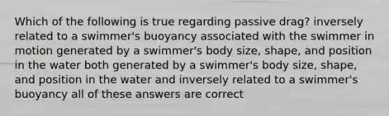 Which of the following is true regarding passive drag? inversely related to a swimmer's buoyancy associated with the swimmer in motion generated by a swimmer's body size, shape, and position in the water both generated by a swimmer's body size, shape, and position in the water and inversely related to a swimmer's buoyancy all of these answers are correct