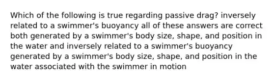 Which of the following is true regarding passive drag? inversely related to a swimmer's buoyancy all of these answers are correct both generated by a swimmer's body size, shape, and position in the water and inversely related to a swimmer's buoyancy generated by a swimmer's body size, shape, and position in the water associated with the swimmer in motion