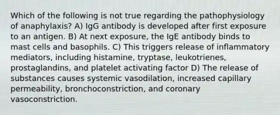 Which of the following is not true regarding the pathophysiology of anaphylaxis? A) IgG antibody is developed after first exposure to an antigen. B) At next exposure, the IgE antibody binds to mast cells and basophils. C) This triggers release of inflammatory mediators, including histamine, tryptase, leukotrienes, prostaglandins, and platelet activating factor D) The release of substances causes systemic vasodilation, increased capillary permeability, bronchoconstriction, and coronary vasoconstriction.