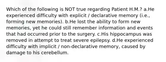 Which of the following is NOT true regarding Patient H.M.? a.He experienced difficulty with explicit / declarative memory (i.e., forming new memories). b.He lost the ability to form new memories, yet he could still remember information and events that had occurred prior to the surgery. c.His hippocampus was removed in attempt to treat severe epilepsy. d.He experienced difficulty with implicit / non-declarative memory, caused by damage to his cerebellum.