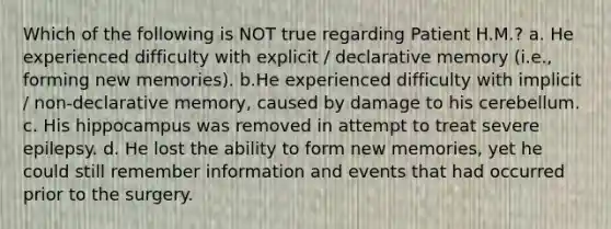 Which of the following is NOT true regarding Patient H.M.? a. He experienced difficulty with explicit / declarative memory (i.e., forming new memories). b.He experienced difficulty with implicit / non-declarative memory, caused by damage to his cerebellum. c. His hippocampus was removed in attempt to treat severe epilepsy. d. He lost the ability to form new memories, yet he could still remember information and events that had occurred prior to the surgery.