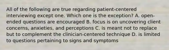 All of the following are true regarding patient-centered interviewing except one. Which one is the exception? A. open-ended questions are encouraged B. focus is on uncovering client concerns, anxieties, and perceptions C. is meant not to replace but to complement the clinician-centered technique D. is limited to questions pertaining to signs and symptoms