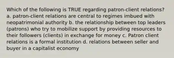 Which of the following is TRUE regarding patron-client relations? a. patron-client relations are central to regimes imbued with neopatrimonial authority b. the relationship between top leaders (patrons) who try to mobilize support by providing resources to their followers (clients) in exchange for money c. Patron client relations is a formal institution d. relations between seller and buyer in a capitalist economy