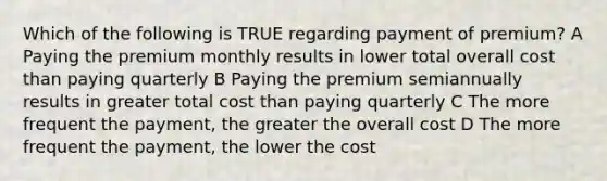 Which of the following is TRUE regarding payment of premium? A Paying the premium monthly results in lower total overall cost than paying quarterly B Paying the premium semiannually results in greater total cost than paying quarterly C The more frequent the payment, the greater the overall cost D The more frequent the payment, the lower the cost