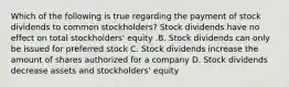 Which of the following is true regarding the payment of stock dividends to common​ stockholders? Stock dividends have no effect on total​ stockholders' equity .B. Stock dividends can only be issued for preferred stock C. Stock dividends increase the amount of shares authorized for a company D. Stock dividends decrease assets and​ stockholders' equity