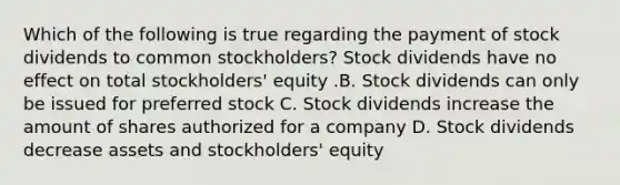 Which of the following is true regarding the payment of stock dividends to common​ stockholders? Stock dividends have no effect on total​ stockholders' equity .B. Stock dividends can only be issued for preferred stock C. Stock dividends increase the amount of shares authorized for a company D. Stock dividends decrease assets and​ stockholders' equity