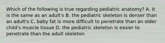 Which of the following is true regarding pediatric anatomy? A. it is the same as an adult's B. the pediatric skeleton is denser than an adult's C. baby fat is more difficult to penetrate than an older child's muscle tissue D. the pediatric skeleton is easier to penetrate than the adult skeleton