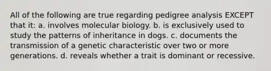 All of the following are true regarding pedigree analysis EXCEPT that it: a. involves molecular biology. b. is exclusively used to study the patterns of inheritance in dogs. c. documents the transmission of a genetic characteristic over two or more generations. d. reveals whether a trait is dominant or recessive.