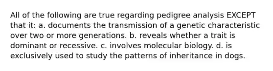 All of the following are true regarding pedigree analysis EXCEPT that it: a. documents the transmission of a genetic characteristic over two or more generations. b. reveals whether a trait is dominant or recessive. c. involves molecular biology. d. is exclusively used to study the patterns of inheritance in dogs.