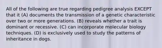 All of the following are true regarding pedigree analysis EXCEPT that it (A) documents the transmission of a genetic characteristic over two or more generations. (B) reveals whether a trait is dominant or recessive. (C) can incorporate molecular biology techniques. (D) is exclusively used to study the patterns of inheritance in dogs.