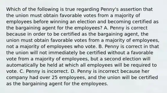 Which of the following is true regarding Penny's assertion that the union must obtain favorable votes from a majority of employees before winning an election and becoming certified as the bargaining agent for the employees? A. Penny is correct because in order to be certified as the bargaining agent, the union must obtain favorable votes from a majority of employees, not a majority of employees who vote. B. Penny is correct in that the union will not immediately be certified without a favorable vote from a majority of employees, but a second election will automatically be held at which all employees will be required to vote. C. Penny is incorrect. D. Penny is incorrect because her company had over 25 employees, and the union will be certified as the bargaining agent for the employees.