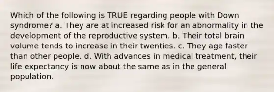 Which of the following is TRUE regarding people with Down syndrome? a. They are at increased risk for an abnormality in the development of the reproductive system. b. Their total brain volume tends to increase in their twenties. c. They age faster than other people. d. With advances in medical treatment, their life expectancy is now about the same as in the general population.