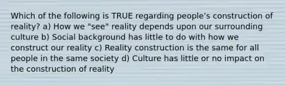 Which of the following is TRUE regarding people's construction of reality? a) How we "see" reality depends upon our surrounding culture b) Social background has little to do with how we construct our reality c) Reality construction is the same for all people in the same society d) Culture has little or no impact on the construction of reality