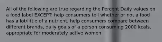 All of the following are true regarding the Percent Daily values on a food label EXCEPT: help consumers tell whether or not a food has a lot/little of a nutrient, help consumers compare between different brands, daily goals of a person consuming 2000 kcals, appropriate for moderately active women