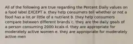 All of the following are true regarding the Percent Daily values on a food label EXCEPT a. they help consumers tell whether or not a food has a lot or little of a nutrient b. they help consumers compare between different brands c. they are the daily goals of a person consuming 2000 kcals d. they are appropriate for moderately active women e. they are appropriate for moderately active men