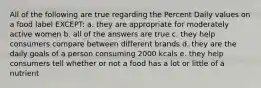 All of the following are true regarding the Percent Daily values on a food label EXCEPT: a. they are appropriate for moderately active women b. all of the answers are true c. they help consumers compare between different brands d. they are the daily goals of a person consuming 2000 kcals e. they help consumers tell whether or not a food has a lot or little of a nutrient