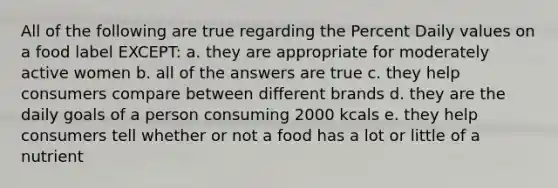 All of the following are true regarding the Percent Daily values on a food label EXCEPT: a. they are appropriate for moderately active women b. all of the answers are true c. they help consumers compare between different brands d. they are the daily goals of a person consuming 2000 kcals e. they help consumers tell whether or not a food has a lot or little of a nutrient