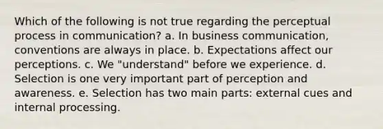 Which of the following is not true regarding the perceptual process in communication? a. In business communication, conventions are always in place. b. Expectations affect our perceptions. c. We "understand" before we experience. d. Selection is one very important part of perception and awareness. e. Selection has two main parts: external cues and internal processing.