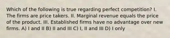 Which of the following is true regarding perfect competition? I. The firms are price takers. II. Marginal revenue equals the price of the product. III. Established firms have no advantage over new firms. A) I and II B) II and III C) I, II and III D) I only