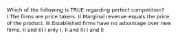 Which of the following is TRUE regarding perfect competition? I.The firms are price takers. II.Marginal revenue equals the price of the product. III.Established firms have no advantage over new firms. II and III I only I, II and III I and II