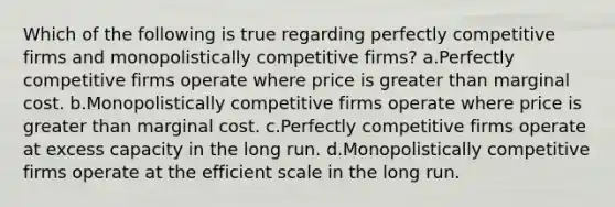 Which of the following is true regarding perfectly competitive firms and monopolistically competitive firms? a.Perfectly competitive firms operate where price is greater than marginal cost. b.Monopolistically competitive firms operate where price is greater than marginal cost. c.Perfectly competitive firms operate at excess capacity in the long run. d.Monopolistically competitive firms operate at the efficient scale in the long run.