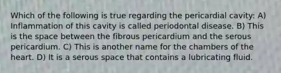 Which of the following is true regarding the pericardial cavity: A) Inflammation of this cavity is called periodontal disease. B) This is <a href='https://www.questionai.com/knowledge/k0Lyloclid-the-space' class='anchor-knowledge'>the space</a> between the fibrous pericardium and the serous pericardium. C) This is another name for the chambers of <a href='https://www.questionai.com/knowledge/kya8ocqc6o-the-heart' class='anchor-knowledge'>the heart</a>. D) It is a serous space that contains a lubricating fluid.