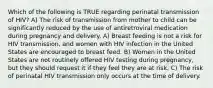 Which of the following is TRUE regarding perinatal transmission of HIV? A) The risk of transmission from mother to child can be significantly reduced by the use of antiretroviral medication during pregnancy and delivery. A) Breast feeding is not a risk for HIV transmission, and women with HIV infection in the United States are encouraged to breast feed. B) Women in the United States are not routinely offered HIV testing during pregnancy, but they should request it if they feel they are at risk. C) The risk of perinatal HIV transmission only occurs at the time of delivery.