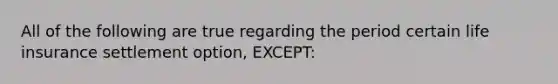 All of the following are true regarding the period certain life insurance settlement option, EXCEPT:
