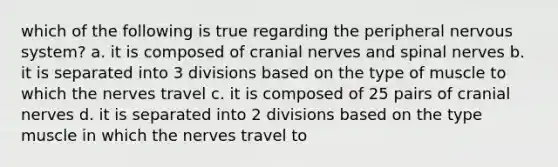 which of the following is true regarding the peripheral nervous system? a. it is composed of cranial nerves and spinal nerves b. it is separated into 3 divisions based on the type of muscle to which the nerves travel c. it is composed of 25 pairs of cranial nerves d. it is separated into 2 divisions based on the type muscle in which the nerves travel to