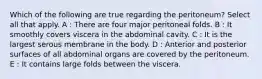 Which of the following are true regarding the peritoneum? Select all that apply. A : There are four major peritoneal folds. B : It smoothly covers viscera in the abdominal cavity. C : It is the largest serous membrane in the body. D : Anterior and posterior surfaces of all abdominal organs are covered by the peritoneum. E : It contains large folds between the viscera.