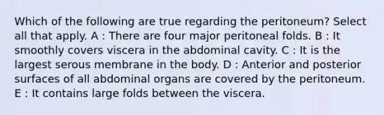 Which of the following are true regarding the peritoneum? Select all that apply. A : There are four major peritoneal folds. B : It smoothly covers viscera in the abdominal cavity. C : It is the largest serous membrane in the body. D : Anterior and posterior surfaces of all abdominal organs are covered by the peritoneum. E : It contains large folds between the viscera.