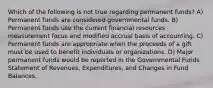 Which of the following is not true regarding permanent funds? A) Permanent funds are considered governmental funds. B) Permanent funds use the current financial resources measurement focus and modified accrual basis of accounting. C) Permanent funds are appropriate when the proceeds of a gift must be used to benefit individuals or organizations. D) Major permanent funds would be reported in the Governmental Funds Statement of Revenues, Expenditures, and Changes in Fund Balances.