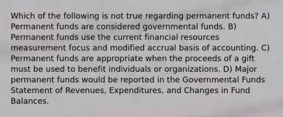 Which of the following is not true regarding permanent funds? A) Permanent funds are considered governmental funds. B) Permanent funds use the current financial resources measurement focus and modified accrual basis of accounting. C) Permanent funds are appropriate when the proceeds of a gift must be used to benefit individuals or organizations. D) Major permanent funds would be reported in the Governmental Funds Statement of Revenues, Expenditures, and Changes in Fund Balances.