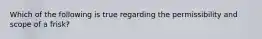 Which of the following is true regarding the permissibility and scope of a frisk?