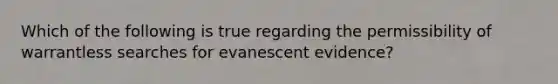 Which of the following is true regarding the permissibility of warrantless searches for evanescent evidence?