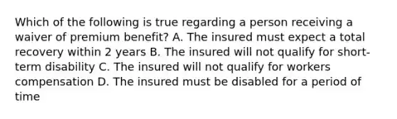 Which of the following is true regarding a person receiving a waiver of premium benefit? A. The insured must expect a total recovery within 2 years B. The insured will not qualify for short-term disability C. The insured will not qualify for workers compensation D. The insured must be disabled for a period of time