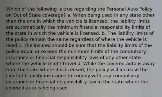 Which of the following is true regarding the Personal Auto Policy on Out of State coverage? a. When being used in any state other than the one in which the vehicle is licensed, the liability limits are automatically the minimum financial responsibility limits of the state in which the vehicle is licensed. b. The liability limits of the policy remain the same regardless of where the vehicle is used c. The insured should be sure that the liability limits of the policy equal or exceed the minimum limits of the compulsory insurance or financial responsibility laws of any other state where the vehicle might travel d. While the covered auto is away from the state where it is licensed, the policy will increase the Limit of Liability insurance to comply with any compulsory insurance or financial responsibility law in the state where the covered auto is being used