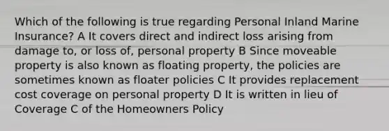 Which of the following is true regarding Personal Inland Marine Insurance? A It covers direct and indirect loss arising from damage to, or loss of, personal property B Since moveable property is also known as floating property, the policies are sometimes known as floater policies C It provides replacement cost coverage on personal property D It is written in lieu of Coverage C of the Homeowners Policy