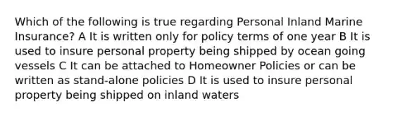 Which of the following is true regarding Personal Inland Marine Insurance? A It is written only for policy terms of one year B It is used to insure personal property being shipped by ocean going vessels C It can be attached to Homeowner Policies or can be written as stand-alone policies D It is used to insure personal property being shipped on inland waters