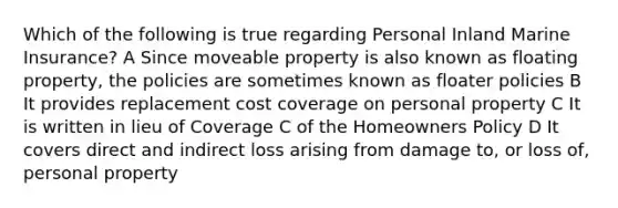 Which of the following is true regarding Personal Inland Marine Insurance? A Since moveable property is also known as floating property, the policies are sometimes known as floater policies B It provides replacement cost coverage on personal property C It is written in lieu of Coverage C of the Homeowners Policy D It covers direct and indirect loss arising from damage to, or loss of, personal property