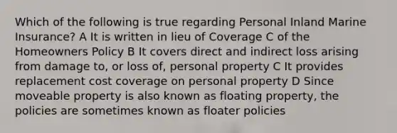 Which of the following is true regarding Personal Inland Marine Insurance? A It is written in lieu of Coverage C of the Homeowners Policy B It covers direct and indirect loss arising from damage to, or loss of, personal property C It provides replacement cost coverage on personal property D Since moveable property is also known as floating property, the policies are sometimes known as floater policies