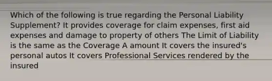 Which of the following is true regarding the Personal Liability Supplement? It provides coverage for claim expenses, first aid expenses and damage to property of others The Limit of Liability is the same as the Coverage A amount It covers the insured's personal autos It covers Professional Services rendered by the insured