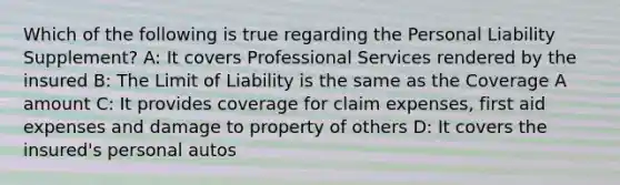 Which of the following is true regarding the Personal Liability Supplement? A: It covers Professional Services rendered by the insured B: The Limit of Liability is the same as the Coverage A amount C: It provides coverage for claim expenses, first aid expenses and damage to property of others D: It covers the insured's personal autos