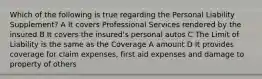 Which of the following is true regarding the Personal Liability Supplement? A It covers Professional Services rendered by the insured B It covers the insured's personal autos C The Limit of Liability is the same as the Coverage A amount D It provides coverage for claim expenses, first aid expenses and damage to property of others