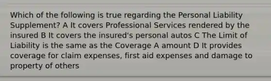 Which of the following is true regarding the Personal Liability Supplement? A It covers Professional Services rendered by the insured B It covers the insured's personal autos C The Limit of Liability is the same as the Coverage A amount D It provides coverage for claim expenses, first aid expenses and damage to property of others