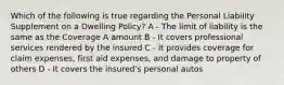 Which of the following is true regarding the Personal Liability Supplement on a Dwelling Policy? A - The limit of liability is the same as the Coverage A amount B - It covers professional services rendered by the insured C - It provides coverage for claim expenses, first aid expenses, and damage to property of others D - It covers the insured's personal autos