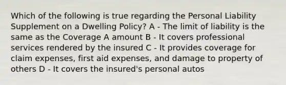 Which of the following is true regarding the Personal Liability Supplement on a Dwelling Policy? A - The limit of liability is the same as the Coverage A amount B - It covers professional services rendered by the insured C - It provides coverage for claim expenses, first aid expenses, and damage to property of others D - It covers the insured's personal autos