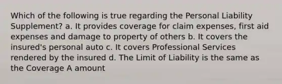 Which of the following is true regarding the Personal Liability Supplement? a. It provides coverage for claim expenses, first aid expenses and damage to property of others b. It covers the insured's personal auto c. It covers Professional Services rendered by the insured d. The Limit of Liability is the same as the Coverage A amount