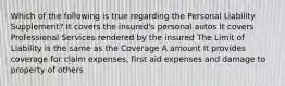 Which of the following is true regarding the Personal Liability Supplement? It covers the insured's personal autos It covers Professional Services rendered by the insured The Limit of Liability is the same as the Coverage A amount It provides coverage for claim expenses, first aid expenses and damage to property of others